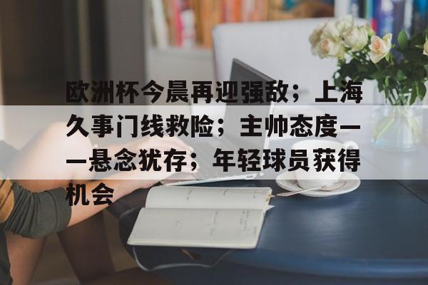 九游登录入口-欧洲杯今晨再迎强敌;上海久事门线救险;主帅态度——悬念犹存;年轻球员获得机会的简单介绍
