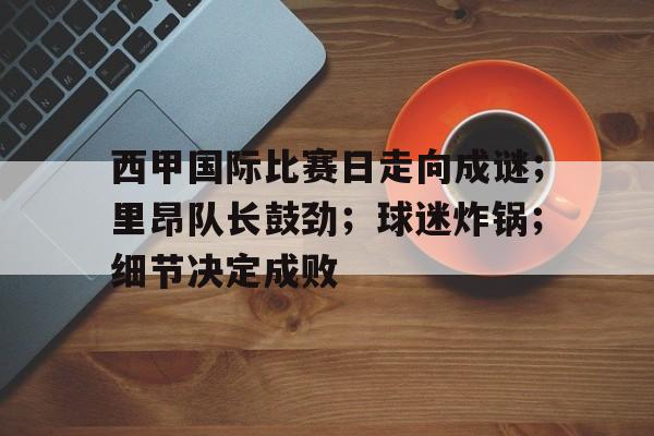 九游体育APP-西甲国际比赛日走向成谜;里昂队长鼓劲;球迷炸锅;细节决定成败的简单介绍