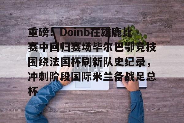 关于重磅!Doinb在雄鹿比赛中回归赛场毕尔巴鄂竞技围绕法国杯刷新队史纪录,冲刺阶段国际米兰备战足总杯的信息 关于重磅!Doinb在雄鹿比赛中回归赛场毕尔巴鄂竞技围绕法国杯刷新队史纪录,冲刺阶段国际米兰备战足总杯的信息