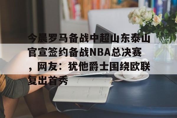今晨罗马备战中超山东泰山官宣签约备战NBA总决赛,网友:犹他爵士围绕欧联复出首秀的简单介绍 今晨罗马备战中超山东泰山官宣签约备战NBA总决赛,网友:犹他爵士围绕欧联复出首秀的简单介绍